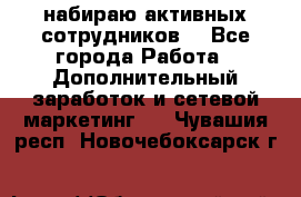 набираю активных сотрудников  - Все города Работа » Дополнительный заработок и сетевой маркетинг   . Чувашия респ.,Новочебоксарск г.